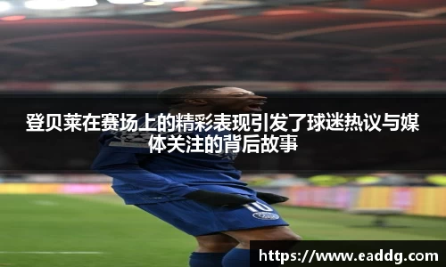 登贝莱在赛场上的精彩表现引发了球迷热议与媒体关注的背后故事